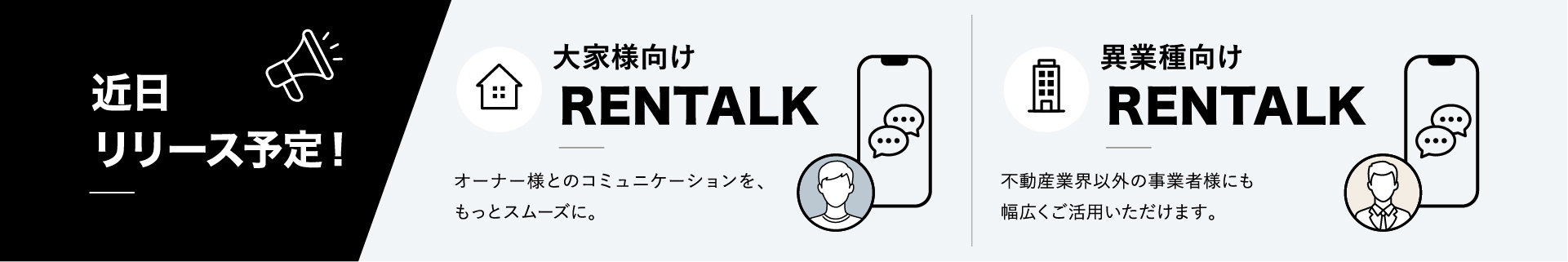 近日リリース予定！大家様向けRENTALK:オーナー様とのコミュニケーションを、もっとスムーズに。・異業種向けRENTALK：不動産業界以外の事業者様にも幅広くご活用いただけます。